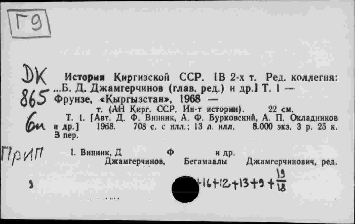 ﻿т. (АН Кирг. ССР. Ин-т истории). 22 см.
История Киргизской ССР. IB 2-х т. Ред. коллегия: Q ...Б. Д. Джамгерчинов (глав, ред.) и др.] T. 1 — Фрунзе, «Кыргызстан», 1968 —
T. I. [Авт. Д. Ф. Винник, А. Ф. Бур'ковский, А. П. Окладников и др.] 3 пер.
1968.	708 с. с илл.; 13 л. илл.
8.000 экз. З р. 25 к.
Г!р'/.п
>
I. Винник, Д	Ф	и др.
Джамгерчинов, Бегамаалы

Джамгерчинович, ред.